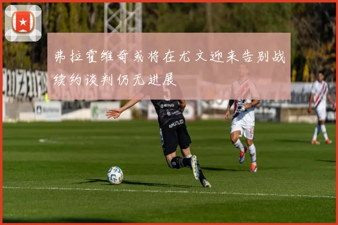 弗拉霍维奇或将在尤文迎来告别战续约谈判仍无进展