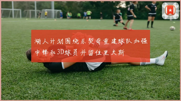 湖人计划围绕东契奇重建球队加强中锋和3D球员并留住里夫斯