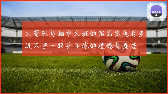 火箭队与抽中文班的距离究竟有多近只差一颗乒乓球的遗憾与痛苦
