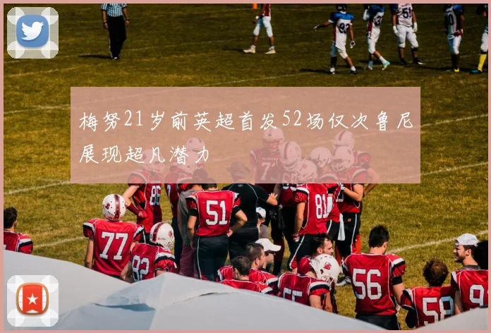 梅努21岁前英超首发52场仅次鲁尼展现超凡潜力