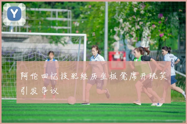 阿伦回忆技犯经历坐板凳席开玩笑引发争议