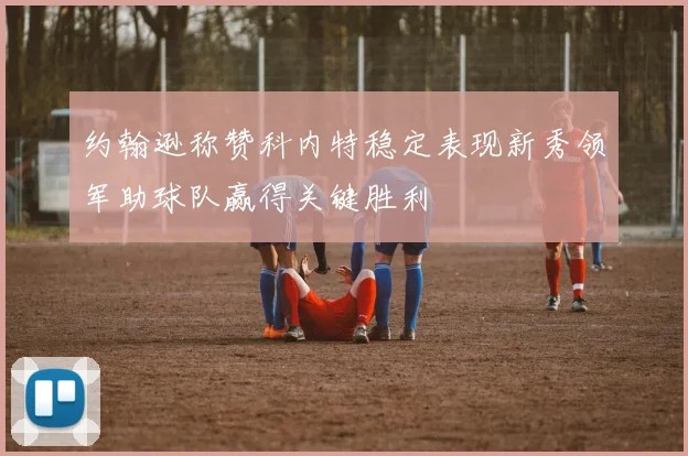 约翰逊称赞科内特稳定表现新秀领军助球队赢得关键胜利