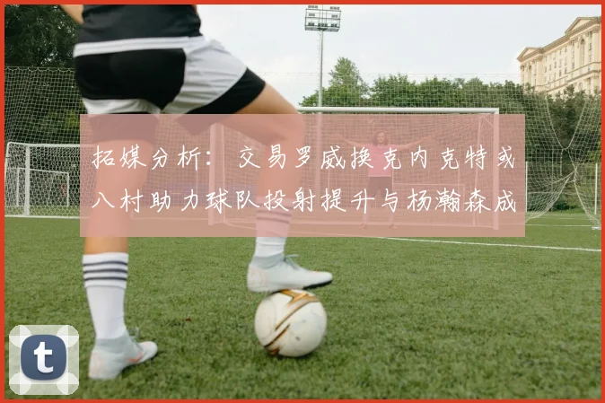 拓媒分析：交易罗威换克内克特或八村助力球队投射提升与杨瀚森成长