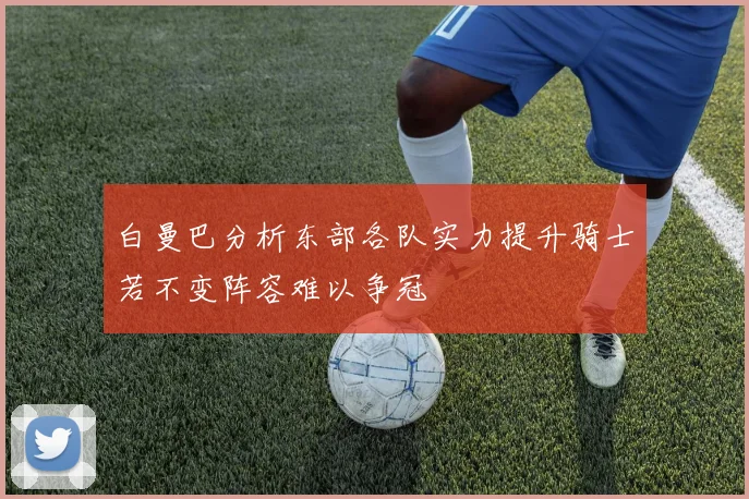 白曼巴分析东部各队实力提升骑士若不变阵容难以争冠