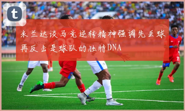 米兰达谈马竞逆转精神强调先丢球再反击是球队的独特DNA