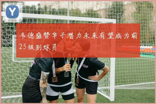 韦德盛赞华子潜力未来有望成为前25级别球员
