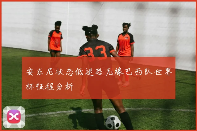 安东尼状态低迷恐无缘巴西队世界杯征程分析