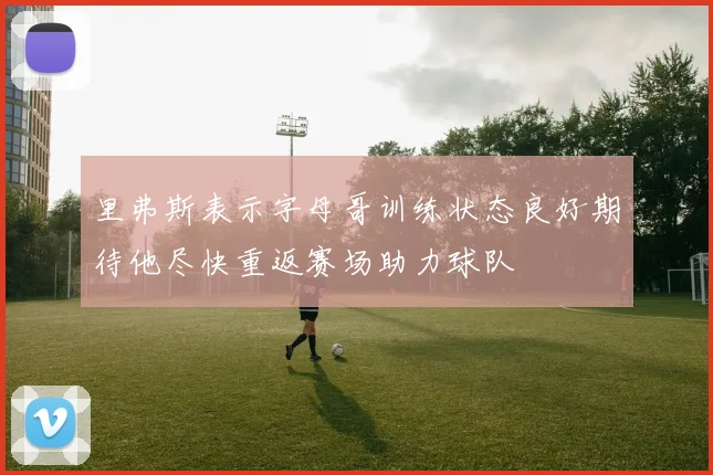 里弗斯表示字母哥训练状态良好期待他尽快重返赛场助力球队