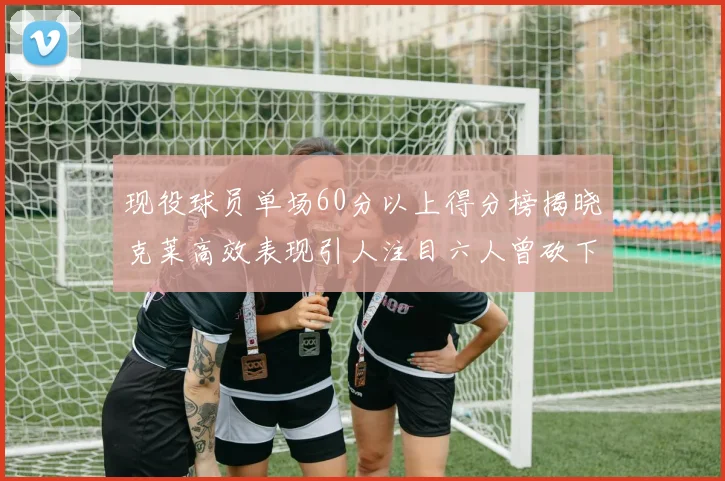 现役球员单场60分以上得分榜揭晓克莱高效表现引人注目六人曾砍下70分以上