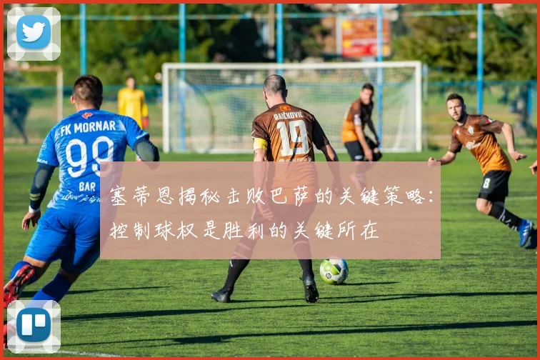 塞蒂恩揭秘击败巴萨的关键策略：控制球权是胜利的关键所在