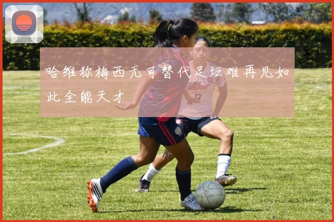 哈维称梅西无可替代足坛难再见如此全能天才