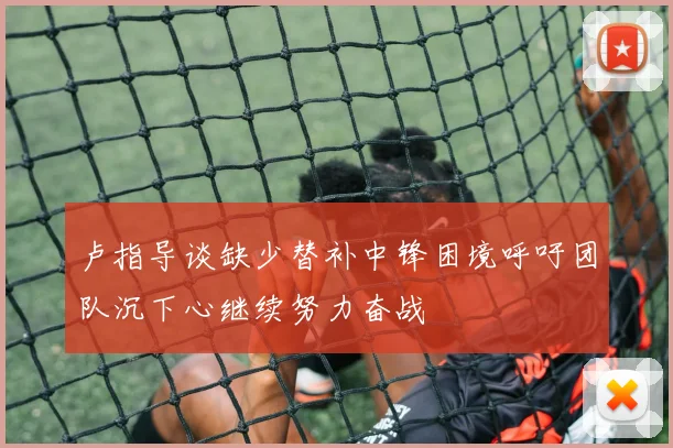 卢指导谈缺少替补中锋困境呼吁团队沉下心继续努力奋战