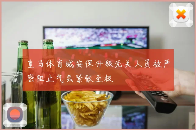 皇马体育城安保升级无关人员被严密阻止气氛紧张至极