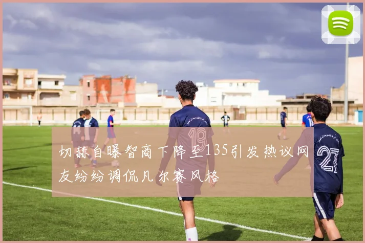切赫自曝智商下降至135引发热议网友纷纷调侃凡尔赛风格