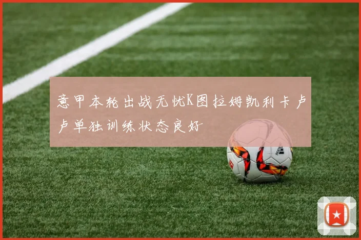 意甲本轮出战无忧K图拉姆凯利卡卢卢单独训练状态良好