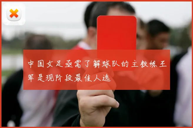 中国女足亟需了解球队的主教练王军是现阶段最佳人选