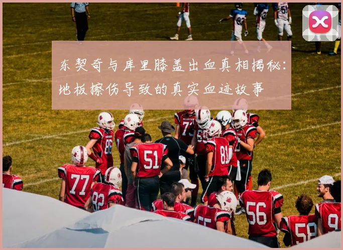 东契奇与库里膝盖出血真相揭秘：地板擦伤导致的真实血迹故事