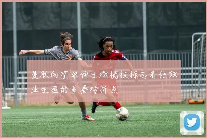 曼联向霍尔伸出橄榄枝标志着他职业生涯的重要转折点