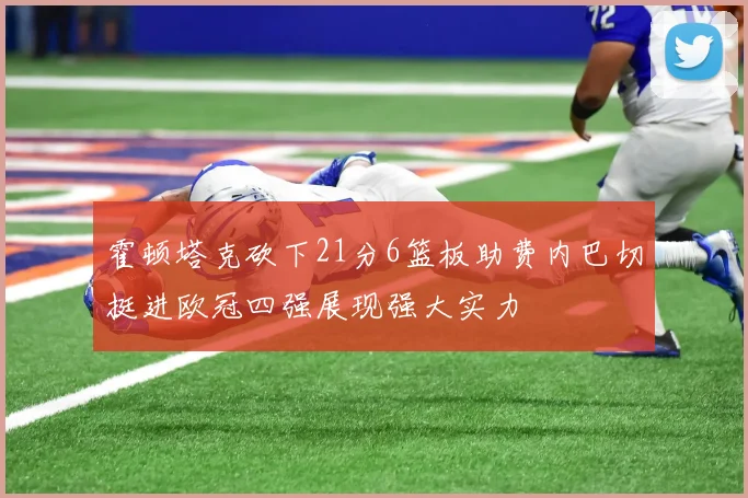 霍顿塔克砍下21分6篮板助费内巴切挺进欧冠四强展现强大实力