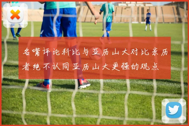 名嘴评论科比与亚历山大对比亲历者绝不认同亚历山大更强的观点