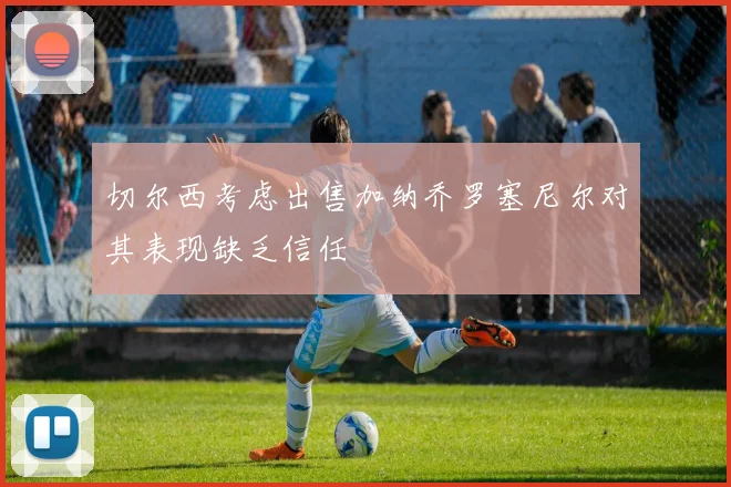 切尔西考虑出售加纳乔罗塞尼尔对其表现缺乏信任