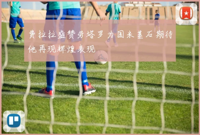 费拉拉盛赞劳塔罗为国米基石期待他再现辉煌表现