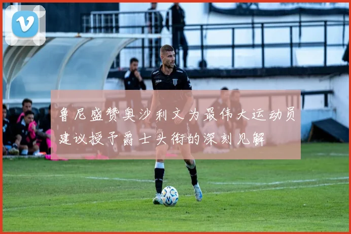 鲁尼盛赞奥沙利文为最伟大运动员建议授予爵士头衔的深刻见解